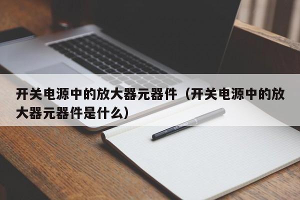 开关电源中的放大器元器件（开关电源中的放大器元器件是什么）