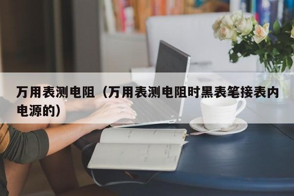 万用表测电阻（万用表测电阻时黑表笔接表内电源的）