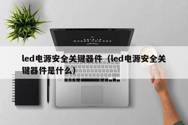 led电源安全关键器件（led电源安全关键器件是什么）