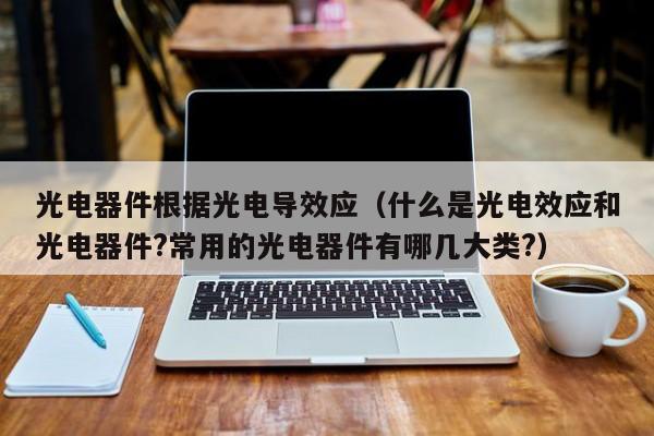 光电器件根据光电导效应（什么是光电效应和光电器件?常用的光电器件有哪几大类?）