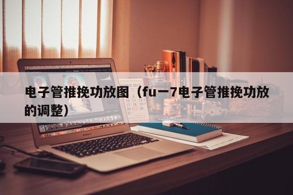 电子管推挽功放图（fu一7电子管推挽功放的调整）