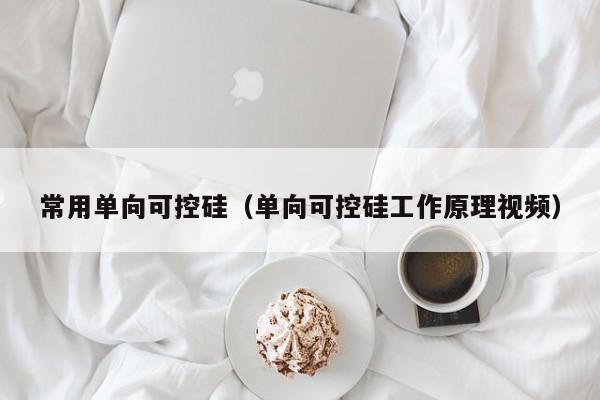 常用单向可控硅（单向可控硅工作原理视频）