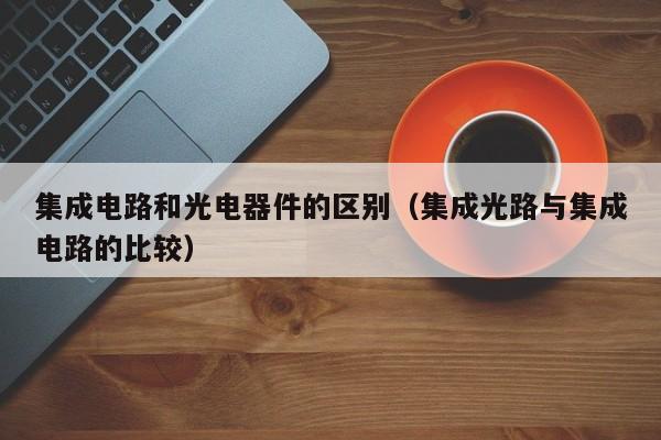 集成电路和光电器件的区别（集成光路与集成电路的比较）