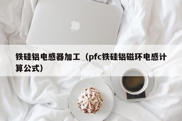 铁硅铝电感器加工（pfc铁硅铝磁环电感计算公式）