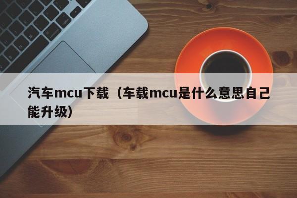 汽车mcu下载（车载mcu是什么意思自己能升级）