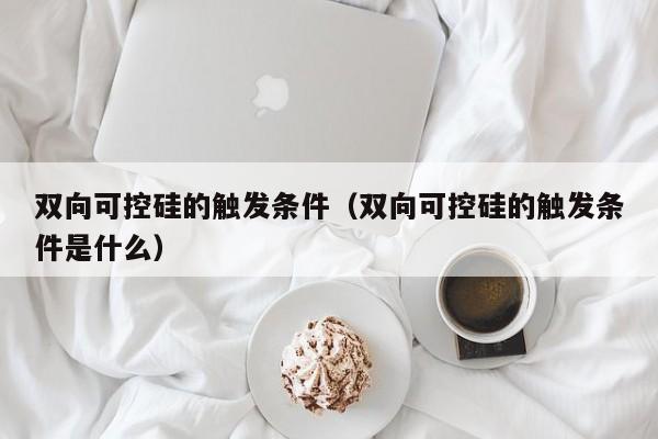 双向可控硅的触发条件（双向可控硅的触发条件是什么）