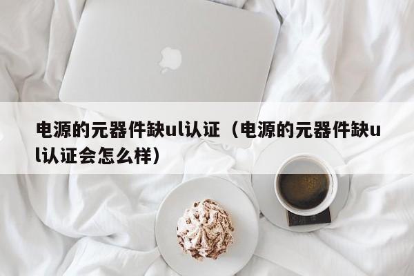 电源的元器件缺ul认证（电源的元器件缺ul认证会怎么样）