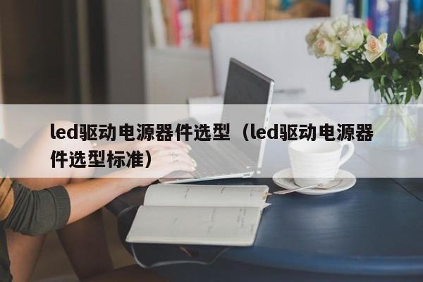 led驱动电源器件选型（led驱动电源器件选型标准）