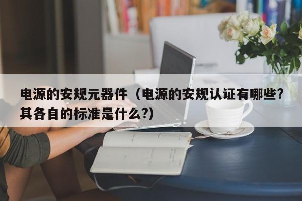 电源的安规元器件（电源的安规认证有哪些?其各自的标准是什么?）