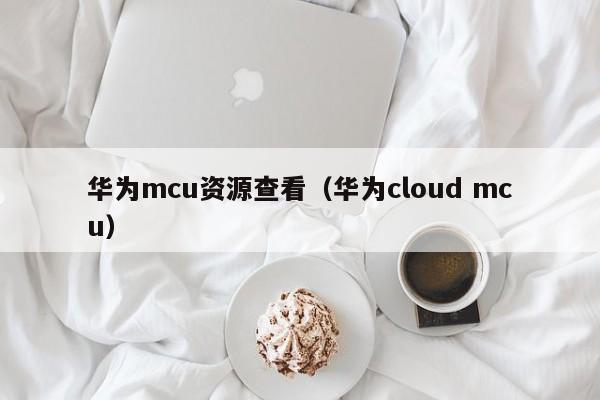 华为mcu资源查看（华为cloud mcu）