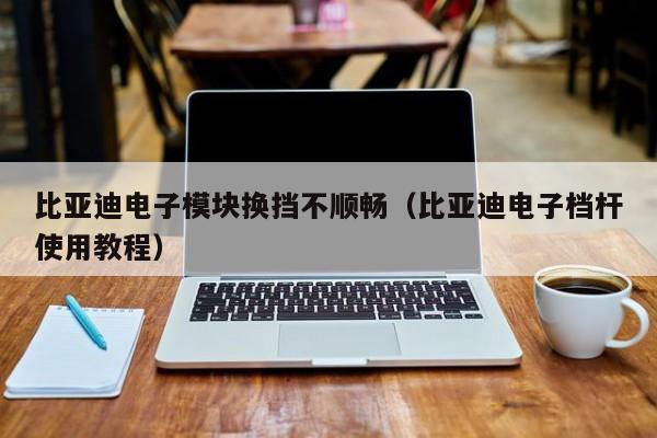 比亚迪电子模块换挡不顺畅（比亚迪电子档杆使用教程）