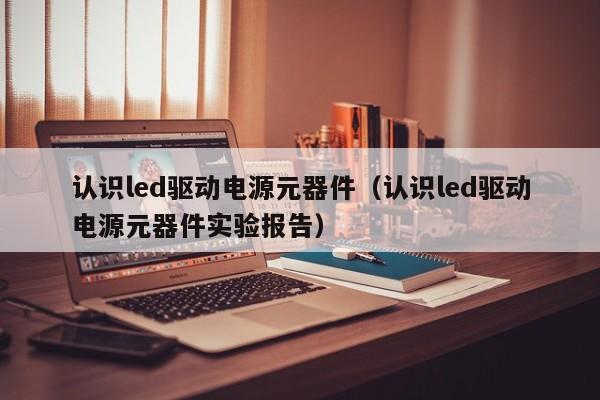 认识led驱动电源元器件（认识led驱动电源元器件实验报告）