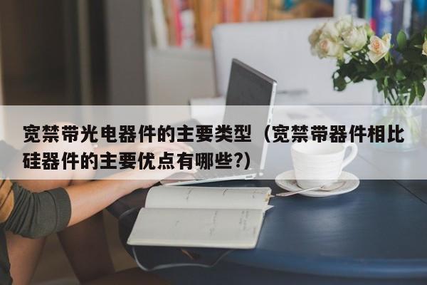 宽禁带光电器件的主要类型（宽禁带器件相比硅器件的主要优点有哪些?）