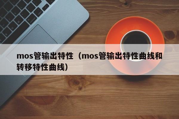 mos管输出特性（mos管输出特性曲线和转移特性曲线）