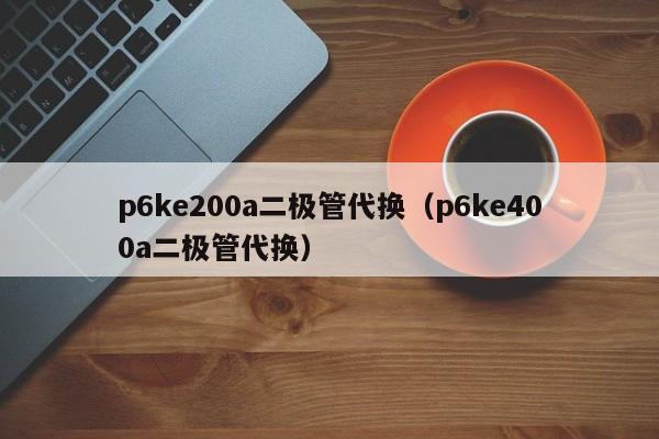 p6ke200a二极管代换（p6ke400a二极管代换）