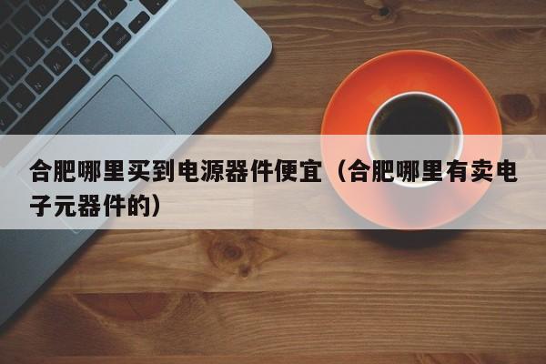 合肥哪里买到电源器件便宜（合肥哪里有卖电子元器件的）