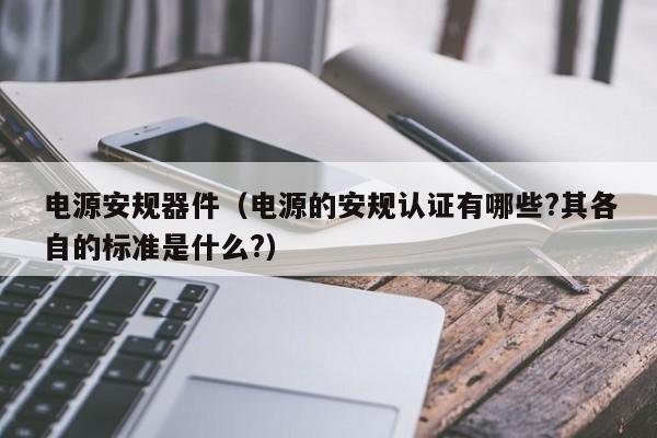 电源安规器件（电源的安规认证有哪些?其各自的标准是什么?）