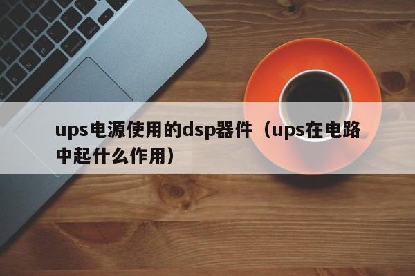 ups电源使用的dsp器件（ups在电路中起什么作用）