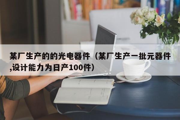 某厂生产的的光电器件（某厂生产一批元器件,设计能力为日产100件）