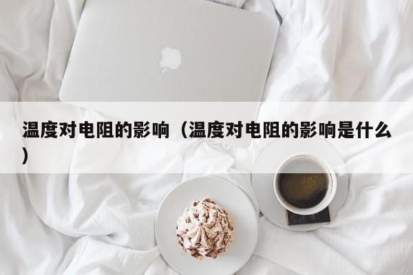 温度对电阻的影响（温度对电阻的影响是什么）