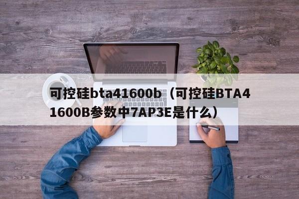 可控硅bta41600b（可控硅BTA41600B参数中7AP3E是什么）