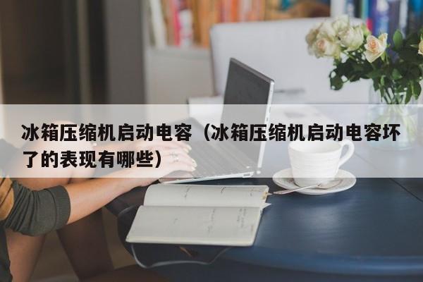 冰箱压缩机启动电容（冰箱压缩机启动电容坏了的表现有哪些）