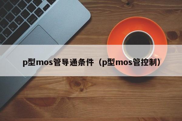 p型mos管导通条件（p型mos管控制）