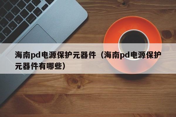 海南pd电源保护元器件（海南pd电源保护元器件有哪些）