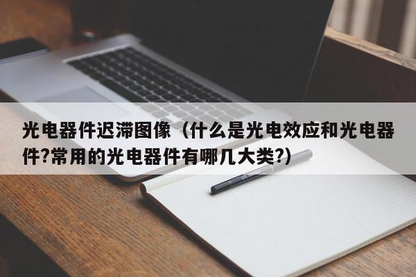 光电器件迟滞图像（什么是光电效应和光电器件?常用的光电器件有哪几大类?）