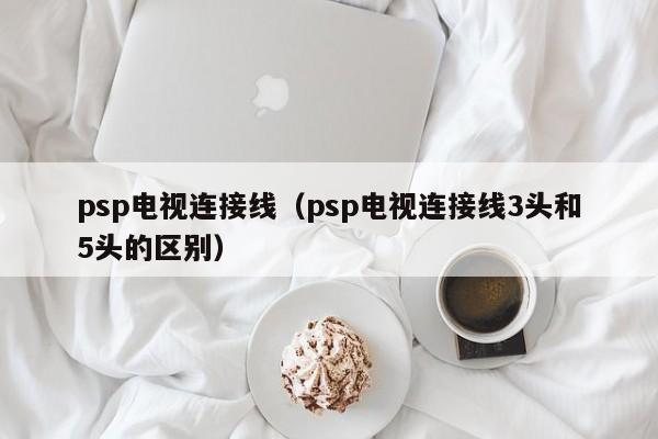 psp电视连接线（psp电视连接线3头和5头的区别）