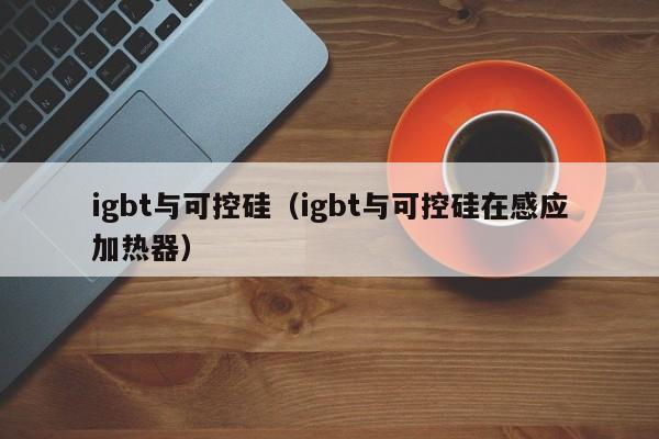 igbt与可控硅（igbt与可控硅在感应加热器）