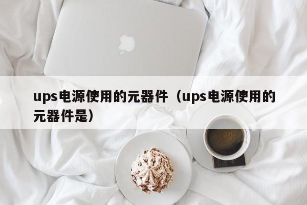 ups电源使用的元器件（ups电源使用的元器件是）