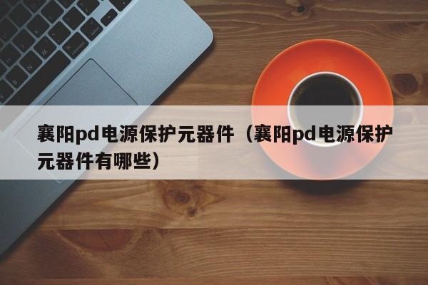 襄阳pd电源保护元器件（襄阳pd电源保护元器件有哪些）