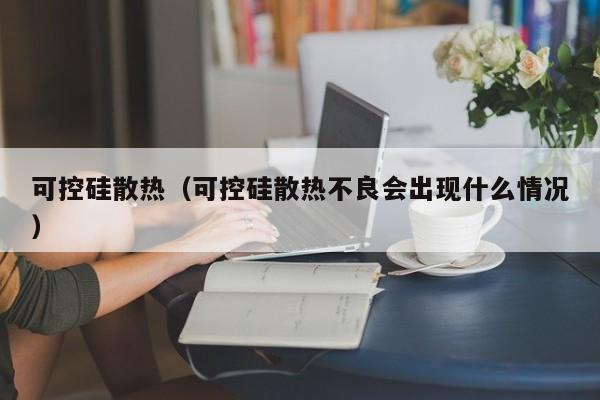 可控硅散热（可控硅散热不良会出现什么情况）