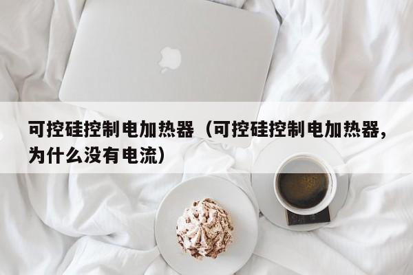 可控硅控制电加热器（可控硅控制电加热器,为什么没有电流）