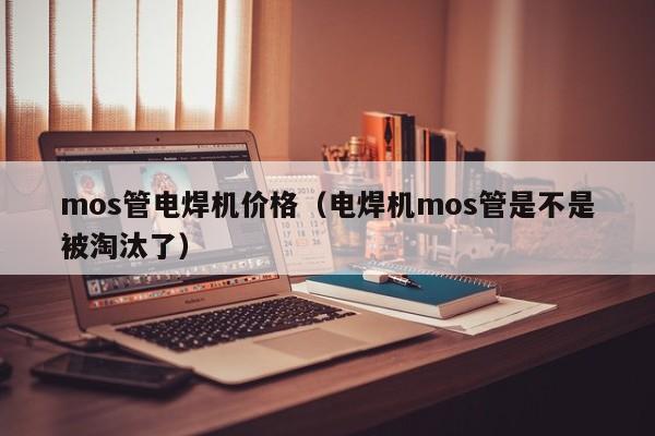 mos管电焊机价格（电焊机mos管是不是被淘汰了）