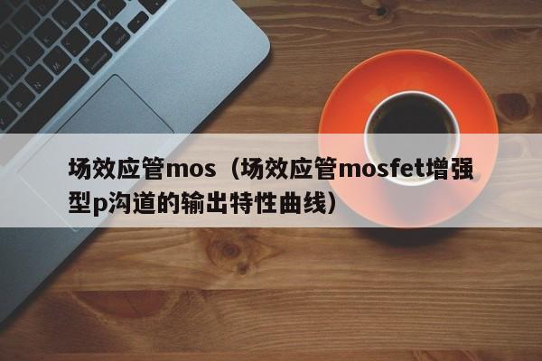 场效应管mos（场效应管mosfet增强型p沟道的输出特性曲线）