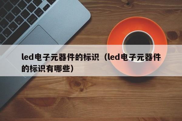 led电子元器件的标识（led电子元器件的标识有哪些）