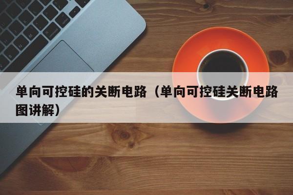 单向可控硅的关断电路（单向可控硅关断电路图讲解）