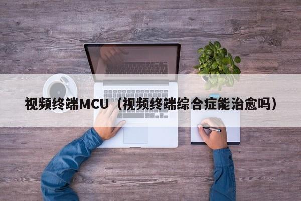 视频终端MCU（视频终端综合症能治愈吗）