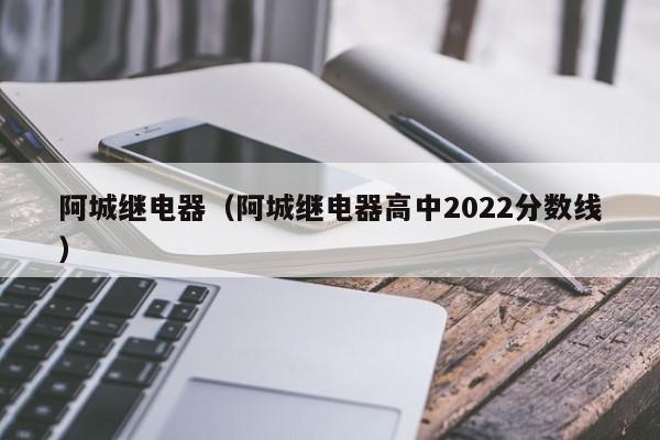 阿城继电器（阿城继电器高中2022分数线）