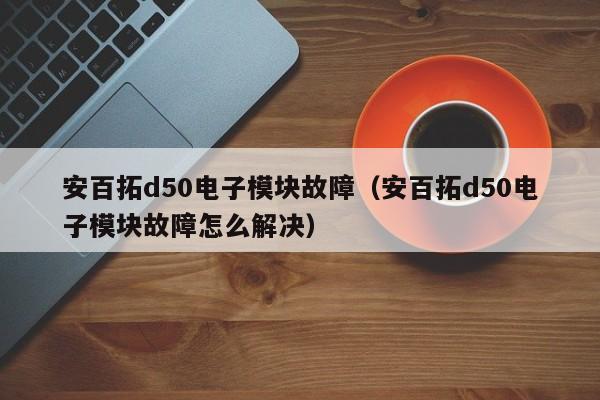 安百拓d50电子模块故障（安百拓d50电子模块故障怎么解决）