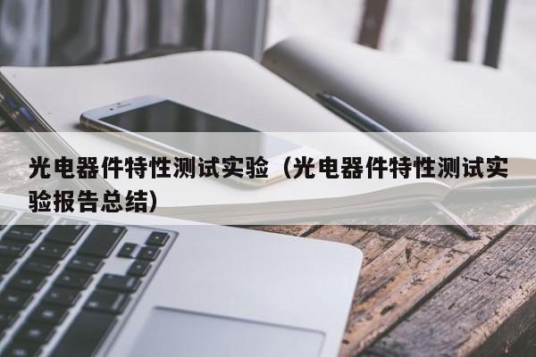 光电器件特性测试实验（光电器件特性测试实验报告总结）