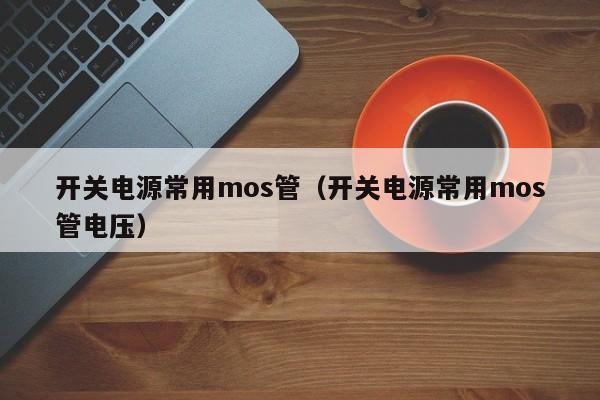 开关电源常用mos管（开关电源常用mos管电压）