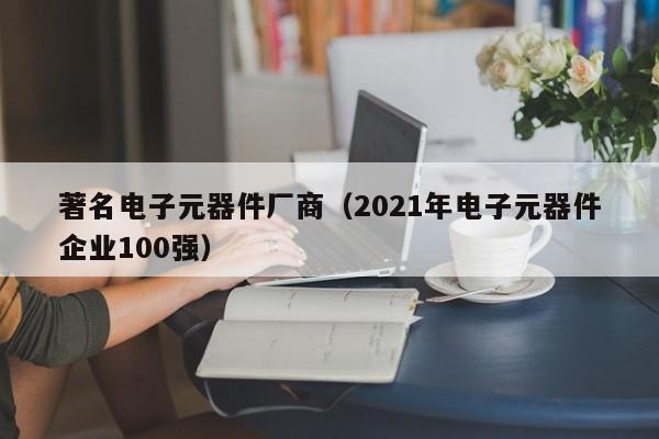 著名电子元器件厂商（2021年电子元器件企业100强）