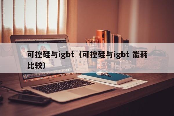 可控硅与igbt（可控硅与igbt 能耗比较）