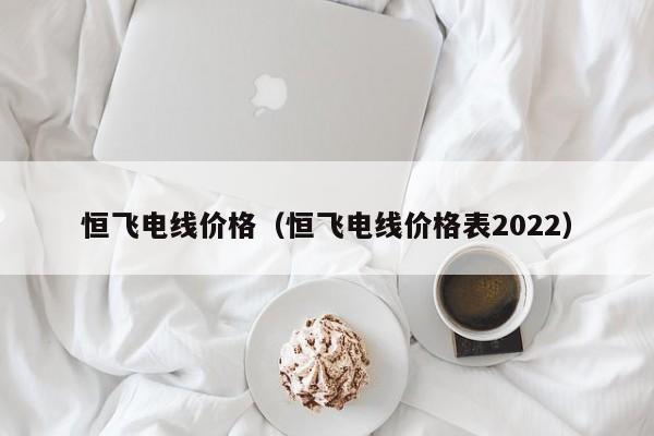 恒飞电线价格（恒飞电线价格表2022）