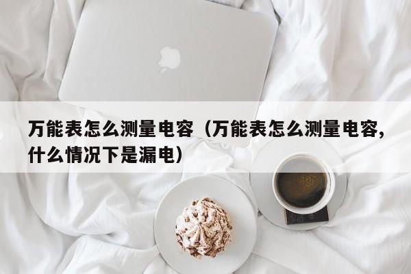 万能表怎么测量电容（万能表怎么测量电容,什么情况下是漏电）