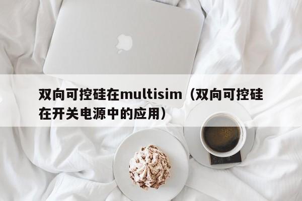 双向可控硅在multisim（双向可控硅在开关电源中的应用）