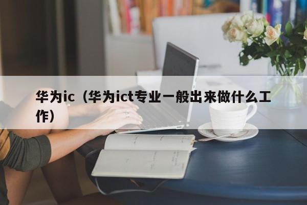 华为ic（华为ict专业一般出来做什么工作）